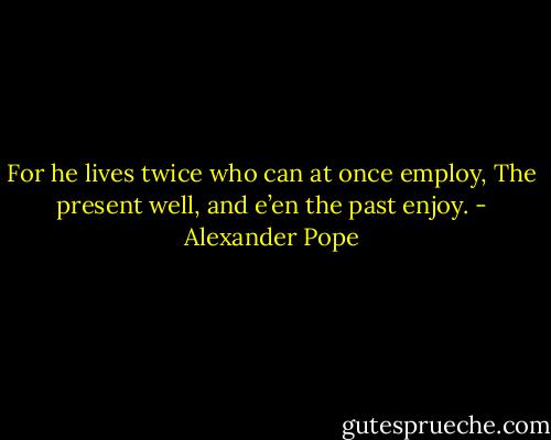 For he lives twice who can at once employ,<br />The present well, and e’en the past enjoy. - Alexander Pope