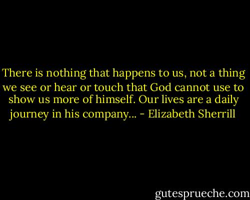 There is nothing that happens to us, not a thing we see or hear or touch that God cannot use to show us more of himself. Our lives are a daily journey in his company... - Elizabeth Sherrill