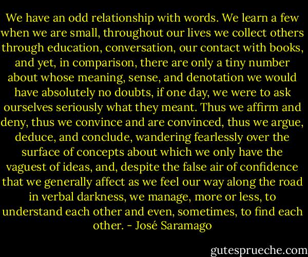 We have an odd relationship with words. We learn a few when we are small, throughout our lives we collect others through education, conversation, our contact with books, and yet, in comparison, there are only a tiny number about whose meaning, sense, and denotation we would have absolutely no doubts, if one day, we were to ask ourselves seriously what they meant. Thus we affirm and deny, thus we convince and are convinced, thus we argue, deduce, and conclude, wandering fearlessly over the surface of concepts about which we only have the vaguest of ideas, and, despite the false air of confidence that we generally affect as we feel our way along the road in verbal darkness, we manage, more or less, to understand each other and even, sometimes, to find each other. - José Saramago