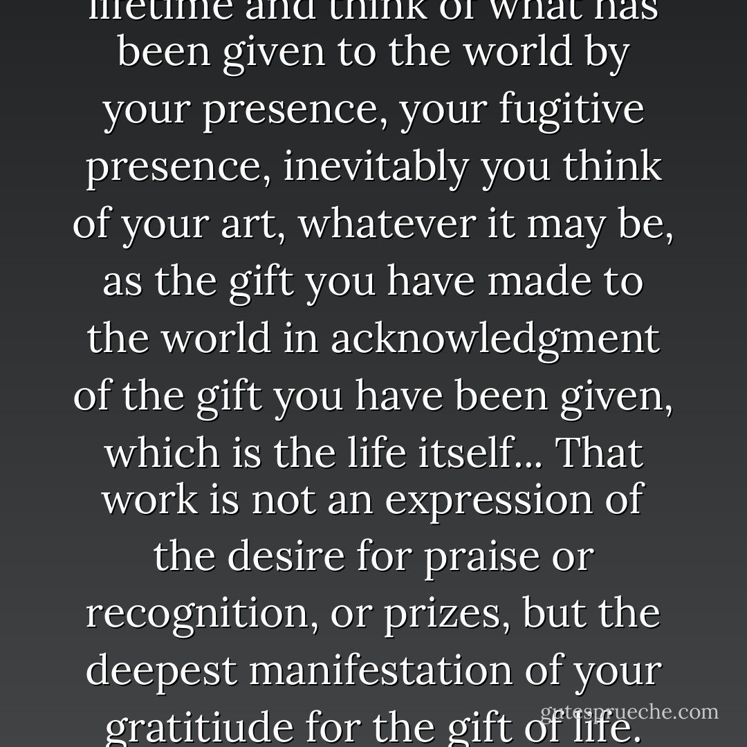 When you look back on a lifetime and think of what has been given to the world by your presence, your fugitive presence, inevitably you think of your art, whatever it may be, as the gift you have made to the world in acknowledgment of the gift you have been given, which is the life itself... That work is not an expression of the desire for praise or recognition, or prizes, but the deepest manifestation of your gratitiude for the gift of life. - Stanley Kunitz