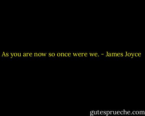 As you are now so once were we. - James Joyce