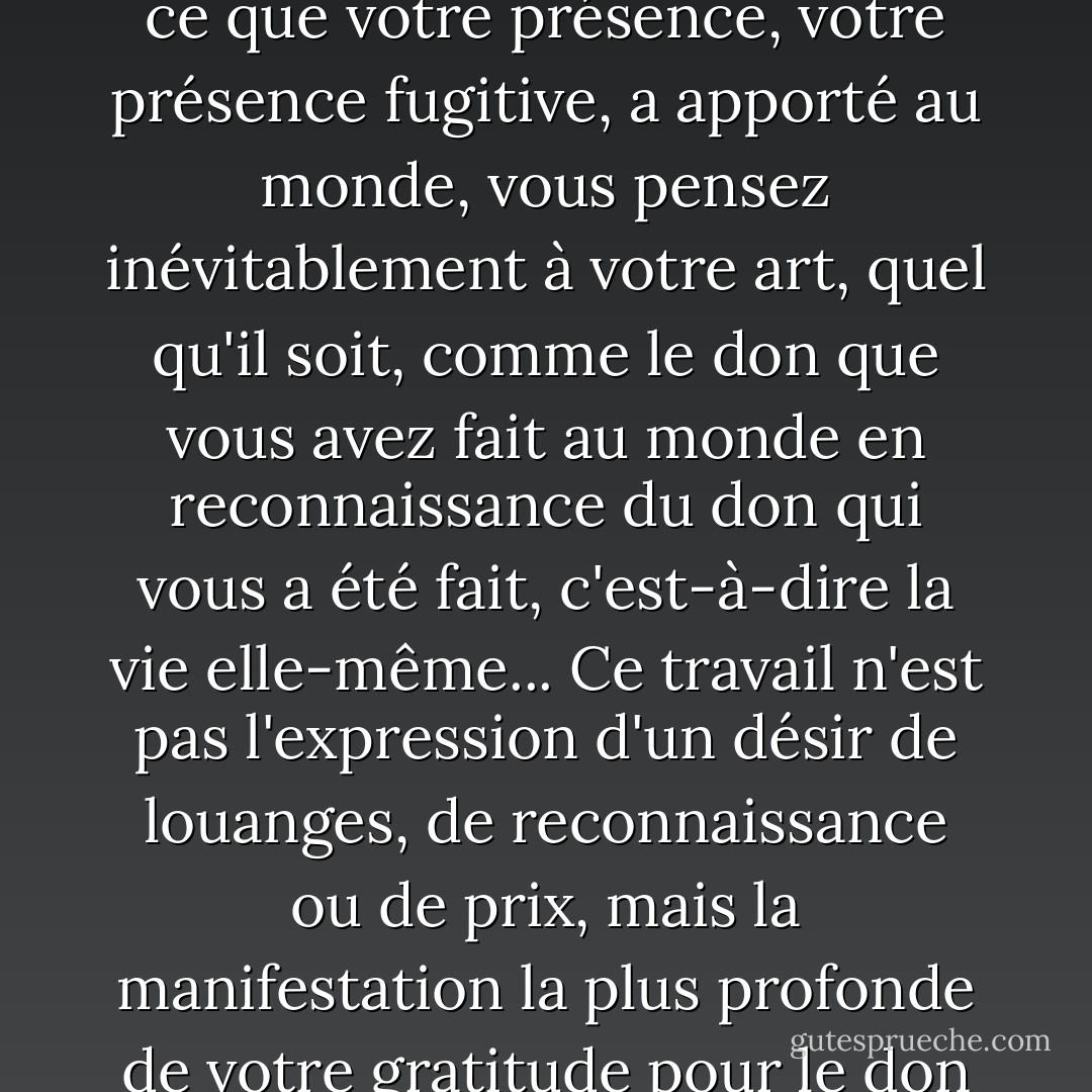 Lorsque vous vous penchez sur votre vie et que vous pensez à ce que votre présence, votre présence fugitive, a apporté au monde, vous pensez inévitablement à votre art, quel qu'il soit, comme le don que vous avez fait au monde en reconnaissance du don qui vous a été fait, c'est-à-dire la vie elle-même... Ce travail n'est pas l'expression d'un désir de louanges, de reconnaissance ou de prix, mais la manifestation la plus profonde de votre gratitude pour le don de la vie. - Stanley Kunitz
