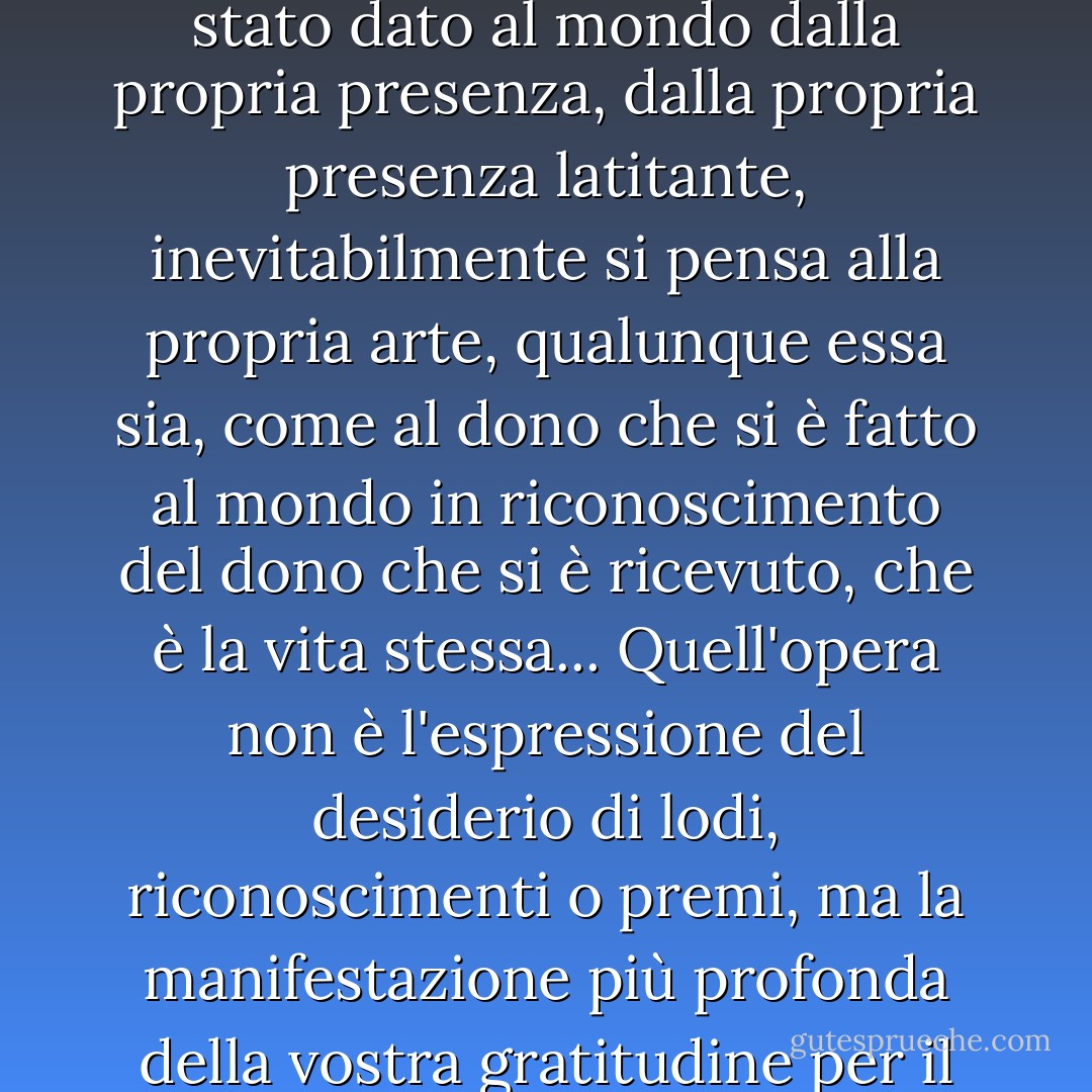 Quando si guarda indietro a una vita e si pensa a ciò che è stato dato al mondo dalla propria presenza, dalla propria presenza latitante, inevitabilmente si pensa alla propria arte, qualunque essa sia, come al dono che si è fatto al mondo in riconoscimento del dono che si è ricevuto, che è la vita stessa... Quell'opera non è l'espressione del desiderio di lodi, riconoscimenti o premi, ma la manifestazione più profonda della vostra gratitudine per il dono della vita. - Stanley Kunitz