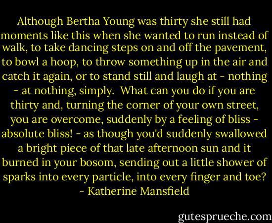 Although Bertha Young was thirty she still had moments like this when she wanted to run instead of walk, to take dancing steps on and off the pavement, to bowl a hoop, to throw something up in the air and catch it again, or to stand still and laugh at - nothing - at nothing, simply.<br /> What can you do if you are thirty and, turning the corner of your own street, you are overcome, suddenly by a feeling of bliss - absolute bliss! - as though you'd suddenly swallowed a bright piece of that late afternoon sun and it burned in your bosom, sending out a little shower of sparks into every particle, into every finger and toe? - Katherine Mansfield