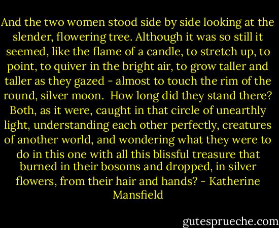 And the two women stood side by side looking at the slender, flowering tree. Although it was so still it seemed, like the flame of a candle, to stretch up, to point, to quiver in the bright air, to grow taller and taller as they gazed - almost to touch the rim of the round, silver moon.<br /> How long did they stand there? Both, as it were, caught in that circle of unearthly light, understanding each other perfectly, creatures of another world, and wondering what they were to do in this one with all this blissful treasure that burned in their bosoms and dropped, in silver flowers, from their hair and hands? - Katherine Mansfield