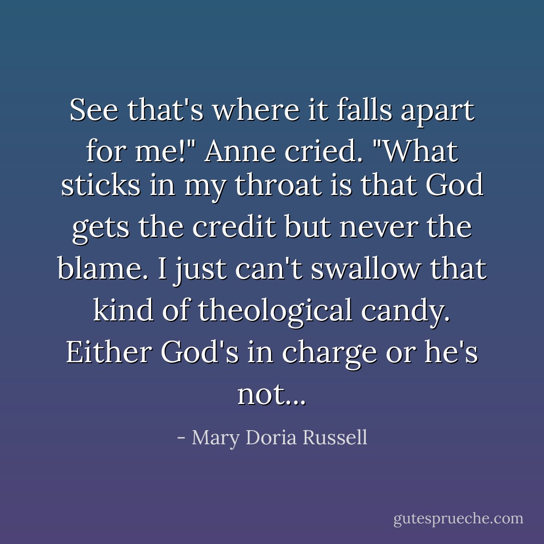 See that's where it falls apart for me!" Anne cried. "What sticks in my throat is that God gets the credit but never the blame. I just can't swallow that kind of theological candy. Either God's in charge or he's not... - Mary Doria Russell