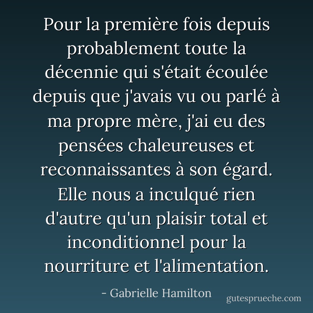 Pour la première fois depuis probablement toute la décennie qui s'était écoulée depuis que j'avais vu ou parlé à ma propre mère, j'ai eu des pensées chaleureuses et reconnaissantes à son égard. Elle nous a inculqué rien d'autre qu'un plaisir total et inconditionnel pour la nourriture et l'alimentation. - Gabrielle Hamilton