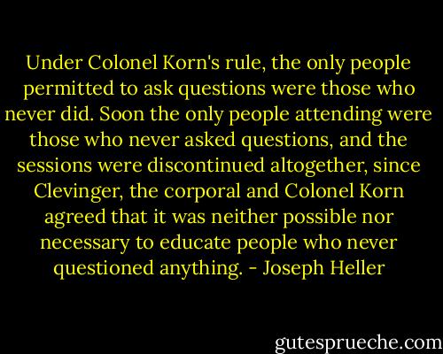 Under Colonel Korn's rule, the only people permitted to ask questions were those who never did. Soon the only people attending were those who never asked questions, and the sessions were discontinued altogether, since Clevinger, the corporal and Colonel Korn agreed that it was neither possible nor necessary to educate people who never questioned anything. - Joseph Heller