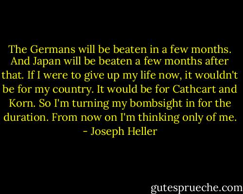 The Germans will be beaten in a few months. And Japan will be beaten a few months after that. If I were to give up my life now, it wouldn't be for my country. It would be for Cathcart and Korn. So I'm turning my bombsight in for the duration. From now on I'm thinking only of me. - Joseph Heller