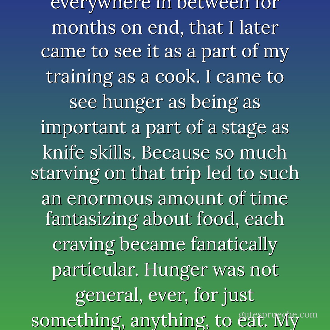 It became such a recurring experience during this period when I was twenty -- to be starving and afraid of running out of money -- as I wandered from Brussels to Burma and everywhere in between for months on end, that I later came to see it as a part of my training as a cook. I came to see hunger as being as important a part of a stage as knife skills. Because so much starving on that trip led to such an enormous amount of time fantasizing about food, each craving became fanatically particular. Hunger was not general, ever, for just something, anything, to eat. My hunger grew so specific I could name every corner and fold of it. Salty, warm, brothy, starchy, fatty, sweet, clean and crunchy, crisp and water, and so on. - Gabrielle Hamilton