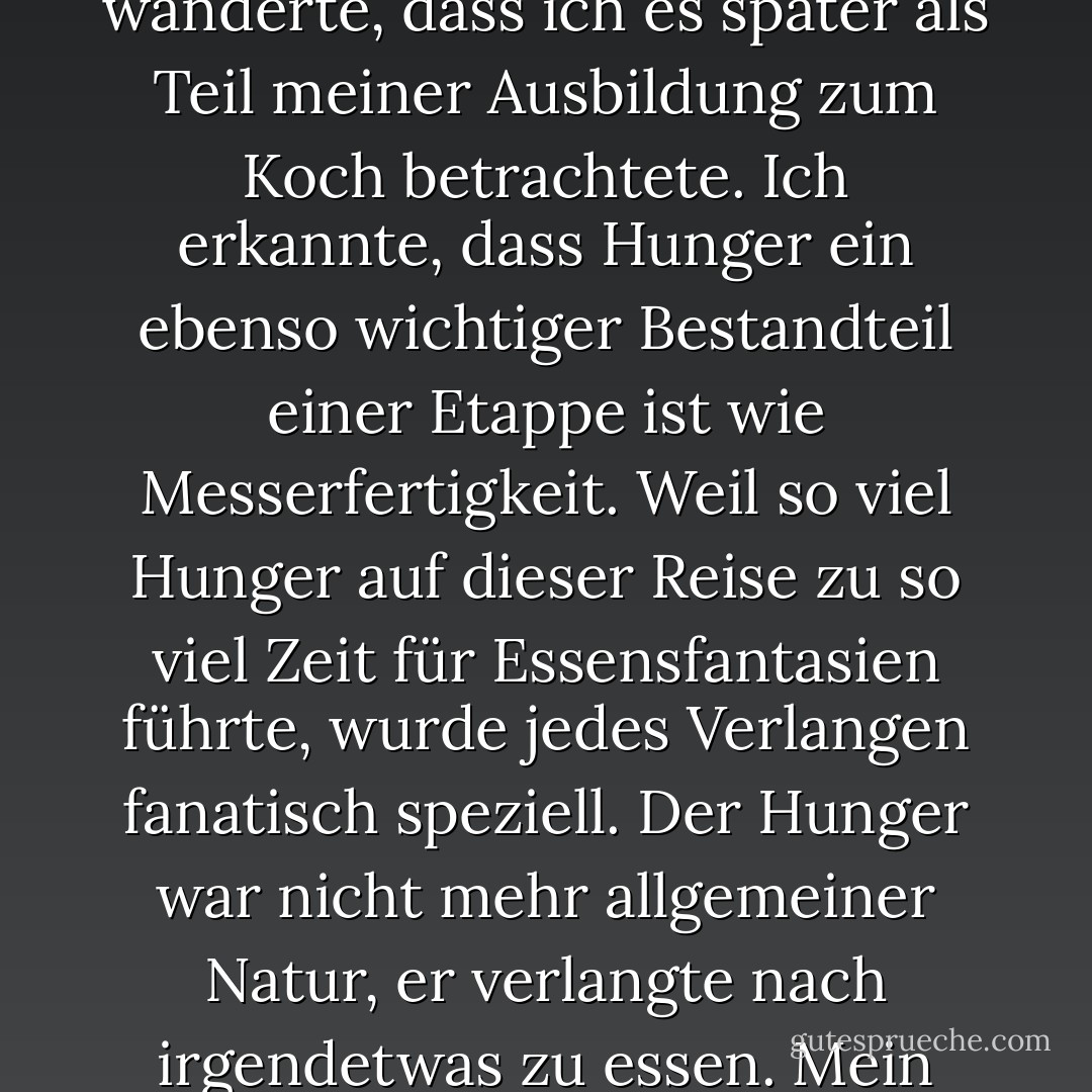 In dieser Zeit, als ich zwanzig war, wurde es zu einer so häufig wiederkehrenden Erfahrung - zu hungern und Angst zu haben, dass das Geld ausgeht - während ich monatelang von Brüssel nach Burma und überall dazwischen wanderte, dass ich es später als Teil meiner Ausbildung zum Koch betrachtete. Ich erkannte, dass Hunger ein ebenso wichtiger Bestandteil einer Etappe ist wie Messerfertigkeit. Weil so viel Hunger auf dieser Reise zu so viel Zeit für Essensfantasien führte, wurde jedes Verlangen fanatisch speziell. Der Hunger war nicht mehr allgemeiner Natur, er verlangte nach irgendetwas zu essen. Mein Hunger wurde so spezifisch, dass ich jede Ecke und Falte benennen konnte. Salzig, warm, brühend, stärkehaltig, fettig, süß, sauber und knusprig, knusprig und Wasser, und so weiter. - Gabrielle Hamilton<
