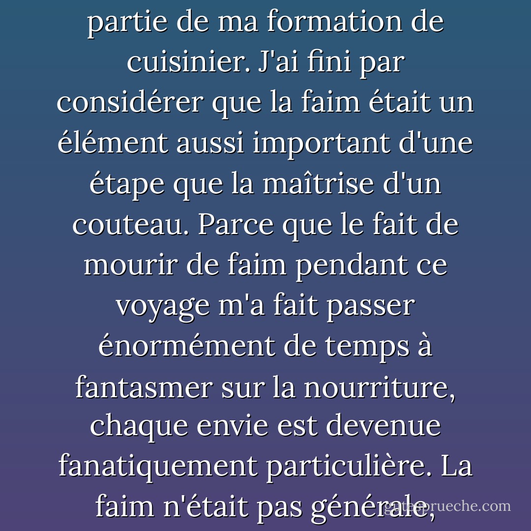 C'est devenu une expérience tellement récurrente pendant cette période où j'avais vingt ans - être affamé et craindre de manquer d'argent - alors que j'errais de Bruxelles à la Birmanie et partout entre les deux pendant des mois, que j'en suis venu plus tard à considérer que cela faisait partie de ma formation de cuisinier. J'ai fini par considérer que la faim était un élément aussi important d'une étape que la maîtrise d'un couteau. Parce que le fait de mourir de faim pendant ce voyage m'a fait passer énormément de temps à fantasmer sur la nourriture, chaque envie est devenue fanatiquement particulière. La faim n'était pas générale, jamais, pour juste quelque chose, n'importe quoi, à manger. Ma faim est devenue si spécifique que je pouvais en nommer chaque coin et chaque pli. Salé, chaud, bouillon, amidon, gras, sucré, propre et croquant, croustillant et eau, et ainsi de suite. - Gabrielle Hamilton