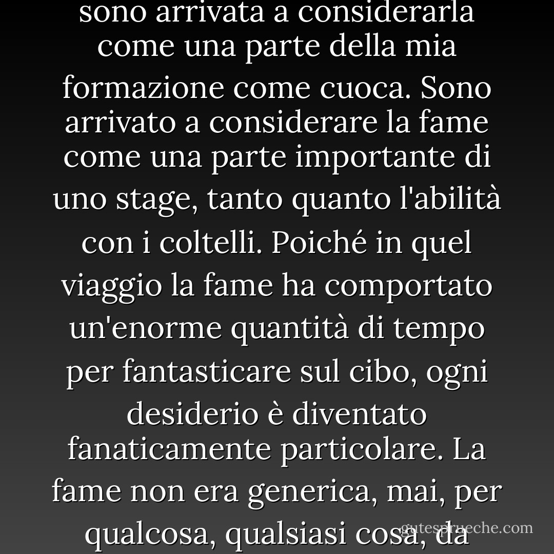 È diventata un'esperienza così ricorrente durante questo periodo in cui avevo vent'anni - morire di fame e temere di rimanere senza soldi - mentre vagavo da Bruxelles alla Birmania e ovunque in mezzo per mesi e mesi, che in seguito sono arrivata a considerarla come una parte della mia formazione come cuoca. Sono arrivato a considerare la fame come una parte importante di uno stage, tanto quanto l'abilità con i coltelli. Poiché in quel viaggio la fame ha comportato un'enorme quantità di tempo per fantasticare sul cibo, ogni desiderio è diventato fanaticamente particolare. La fame non era generica, mai, per qualcosa, qualsiasi cosa, da mangiare. La mia fame divenne così specifica che potevo nominarne ogni angolo e piega. Salato, caldo, brodoso, amidaceo, grasso, dolce, pulito e croccante, croccante e acquoso, e così via. - Gabrielle Hamilton