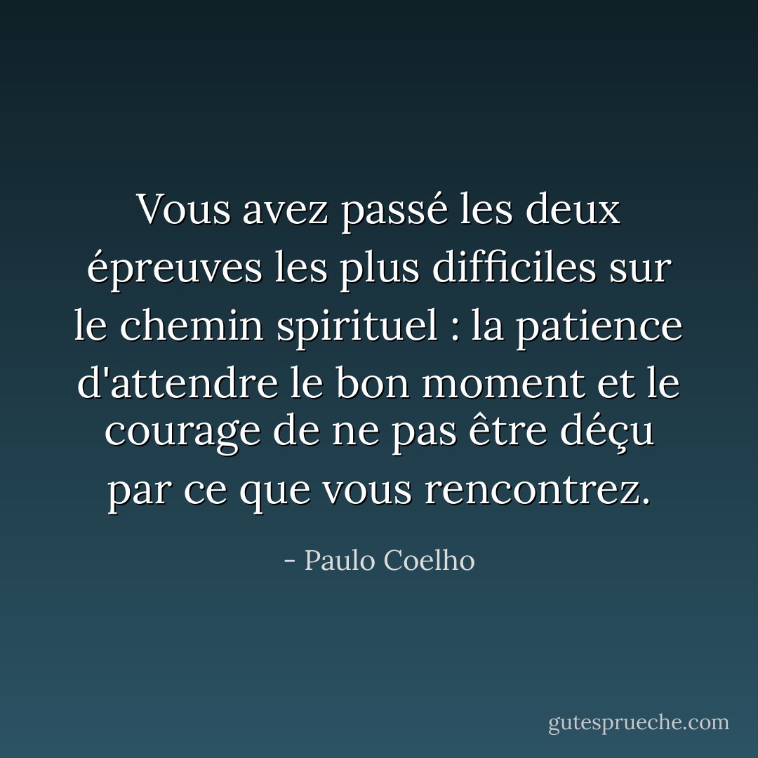 Vous avez passé les deux épreuves les plus difficiles sur le chemin spirituel : la patience d'attendre le bon moment et le courage de ne pas être déçu par ce que vous rencontrez. - Paulo Coelho