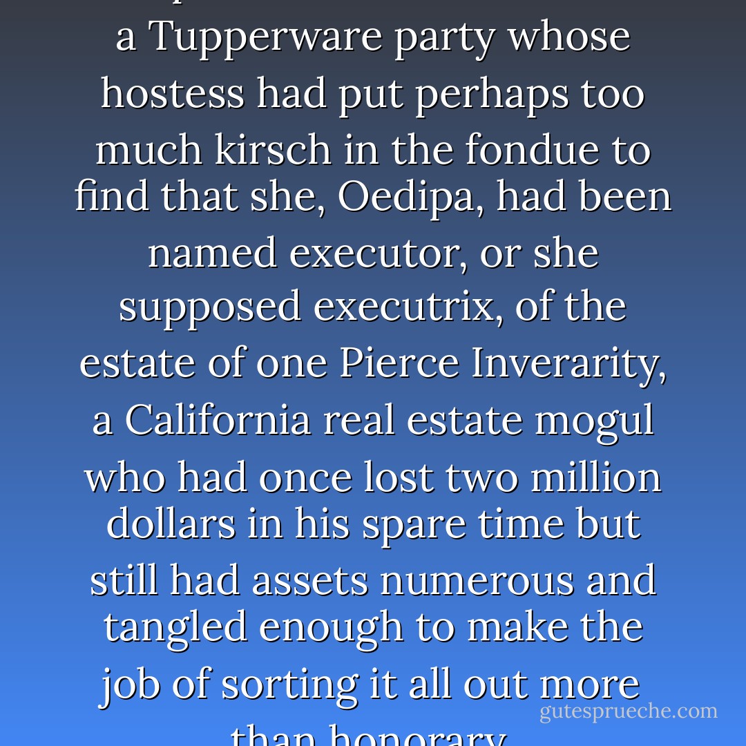 One summer afternoon Mrs Oedipa Maas came home from a Tupperware party whose hostess had put perhaps too much kirsch in the fondue to find that she, Oedipa, had been named executor, or she supposed executrix, of the estate of one Pierce Inverarity, a California real estate mogul who had once lost two million dollars in his spare time but still had assets numerous and tangled enough to make the job of sorting it all out more than honorary. - Thomas Pynchon