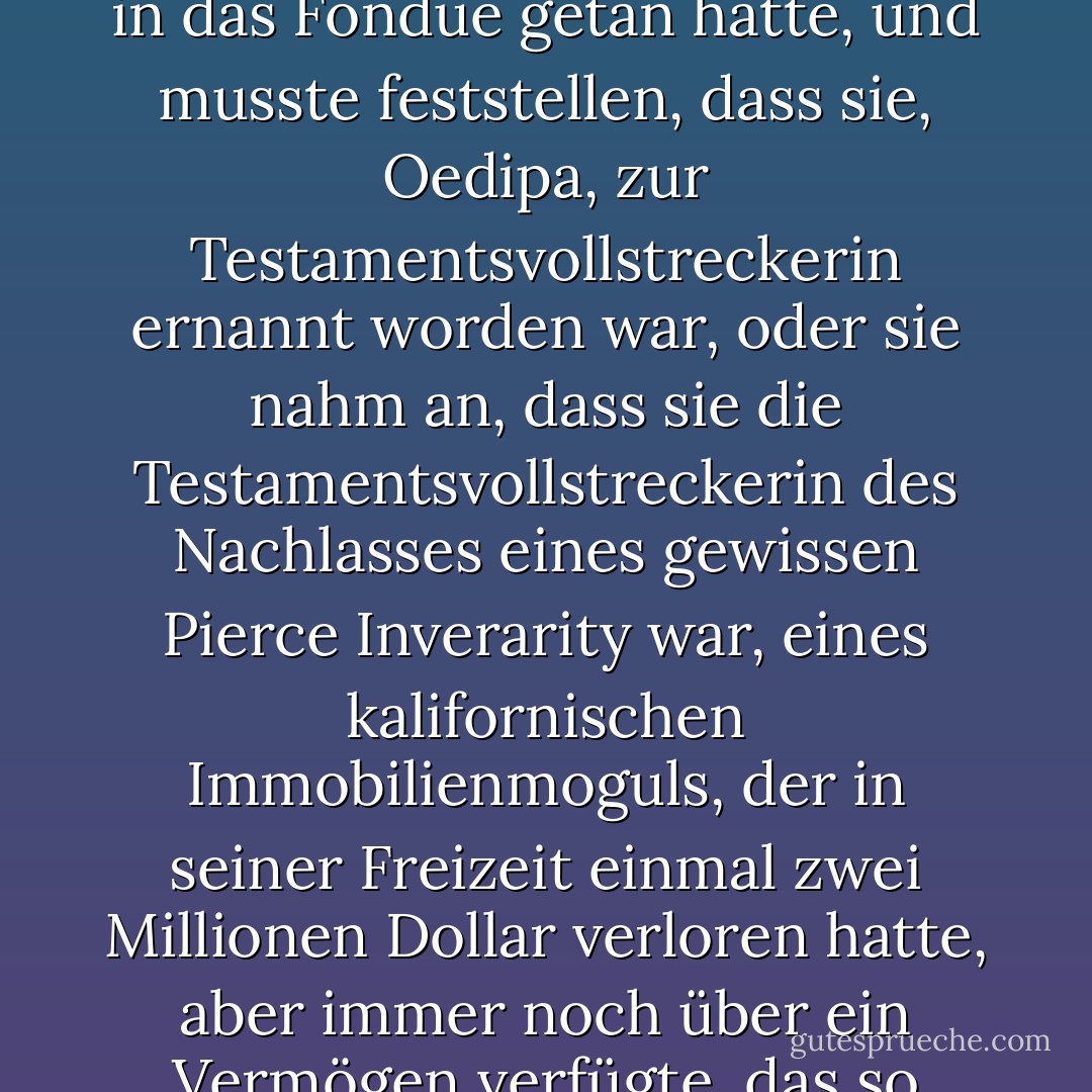 An einem Sommernachmittag kam Frau Oedipa Maas von einer Tupperware-Party nach Hause, deren Gastgeberin vielleicht zu viel Kirschwasser in das Fondue getan hatte, und musste feststellen, dass sie, Oedipa, zur Testamentsvollstreckerin ernannt worden war, oder sie nahm an, dass sie die Testamentsvollstreckerin des Nachlasses eines gewissen Pierce Inverarity war, eines kalifornischen Immobilienmoguls, der in seiner Freizeit einmal zwei Millionen Dollar verloren hatte, aber immer noch über ein Vermögen verfügte, das so zahlreich und verworren war, dass die Aufgabe, das alles zu ordnen, mehr als ehrenamtlich war. - Thomas Pynchon<