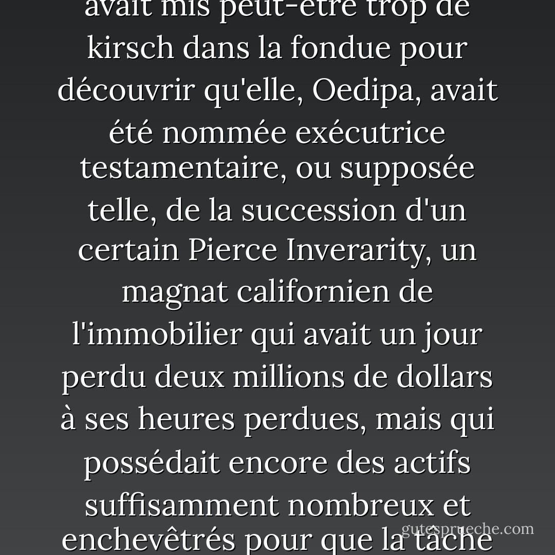 Un après-midi d'été, Mme Oedipa Maas est rentrée d'une soirée Tupperware où l'hôtesse avait mis peut-être trop de kirsch dans la fondue pour découvrir qu'elle, Oedipa, avait été nommée exécutrice testamentaire, ou supposée telle, de la succession d'un certain Pierce Inverarity, un magnat californien de l'immobilier qui avait un jour perdu deux millions de dollars à ses heures perdues, mais qui possédait encore des actifs suffisamment nombreux et enchevêtrés pour que la tâche de les trier soit plus qu'honorifique. - Thomas Pynchon