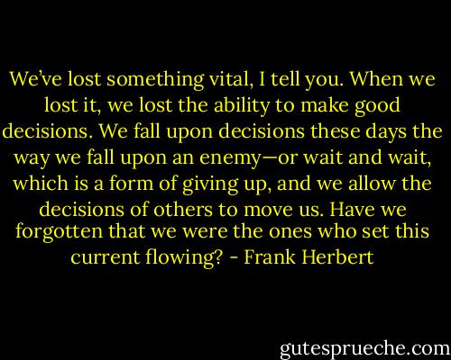 We’ve lost something vital, I tell you. When we lost it, we lost the ability to make good decisions. We fall upon decisions these days the way we fall upon an enemy—or wait and wait, which is a form of giving up, and we allow the decisions of others to move us. Have we forgotten that we were the ones who set this current flowing? - Frank Herbert