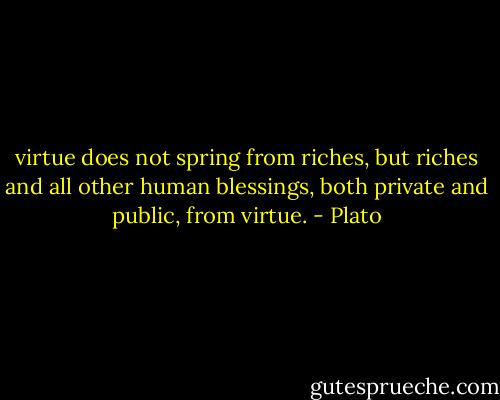 virtue does not spring from riches, but riches and all other human blessings, both private and public, from virtue. - Plato