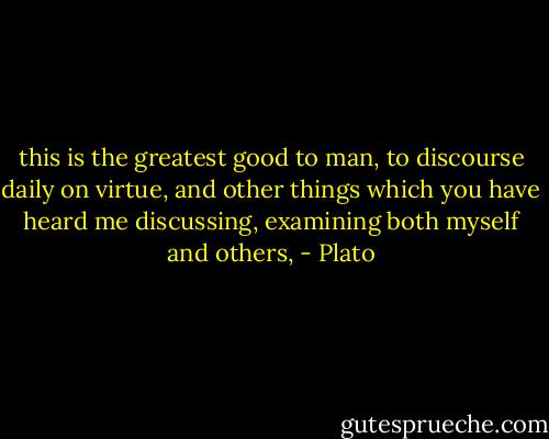 this is the greatest good to man, to discourse daily on virtue, and other things which you have heard me discussing, examining both myself and others, - Plato