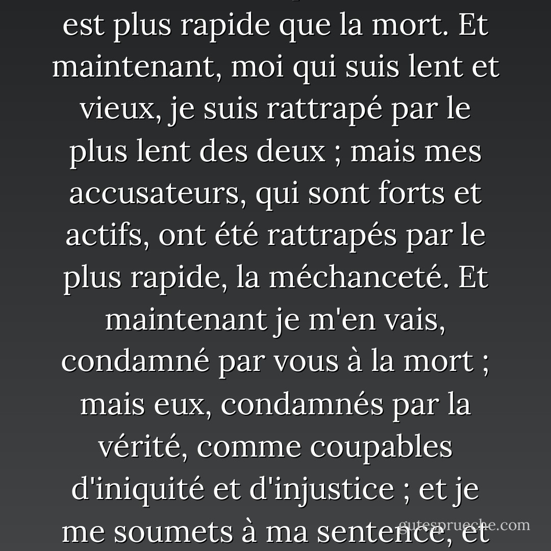 Il n'est pas difficile, Athéniens, d'échapper à la mort ; mais il est beaucoup plus difficile d'éviter la corruption, car elle est plus rapide que la mort. Et maintenant, moi qui suis lent et vieux, je suis rattrapé par le plus lent des deux ; mais mes accusateurs, qui sont forts et actifs, ont été rattrapés par le plus rapide, la méchanceté. Et maintenant je m'en vais, condamné par vous à la mort ; mais eux, condamnés par la vérité, comme coupables d'iniquité et d'injustice ; et je me soumets à ma sentence, et eux aussi. Ces choses doivent peut-être se passer ainsi, et je pense que c'est pour le mieux. - Plato