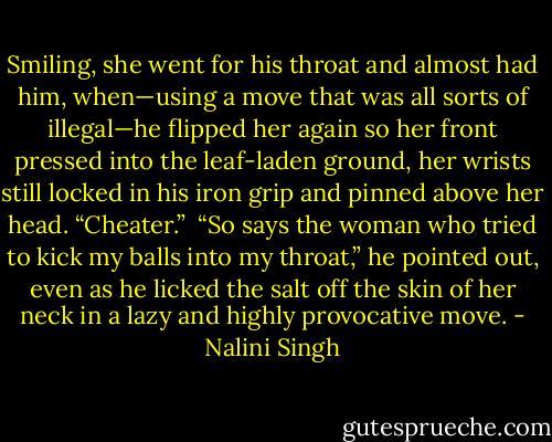 Smiling, she went for his throat and almost had him, when—using a move that was all sorts of illegal—he flipped her again so her front pressed into the leaf-laden ground, her wrists still locked in his iron grip and pinned above her head. “Cheater.” <br />“So says the woman who tried to kick my balls into my throat,” he pointed out, even as he licked the salt off the skin of her neck in a lazy and highly provocative move. - Nalini Singh