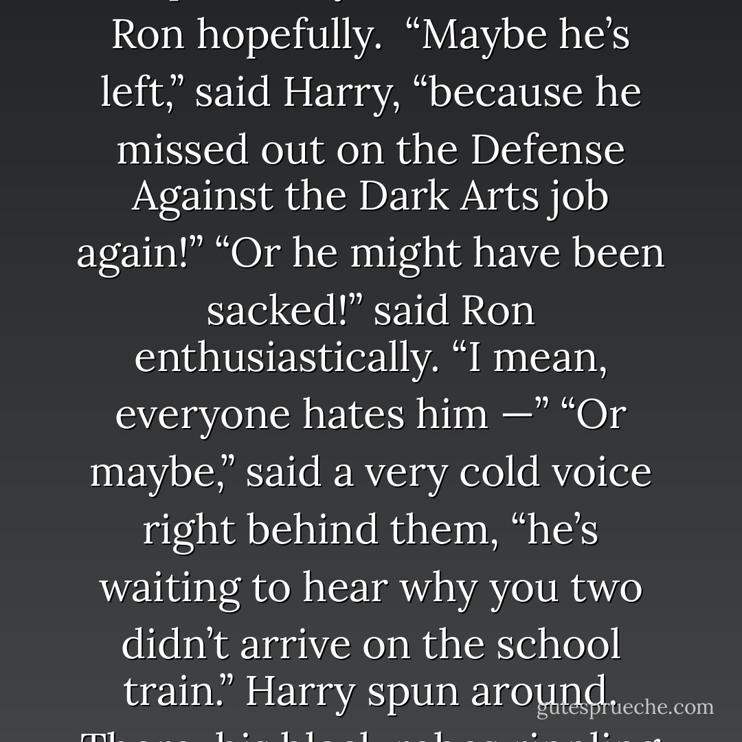Hang on . . .” Harry muttered to Ron. “There’s an empty chair at the staff table. . . . Where’s Snape?”<br />"Maybe he's ill!" said Ron hopefully. <br />“Maybe he’s <i>left</i>,” said Harry, “because he missed out on the Defense Against the Dark Arts job <i>again</i>!”<br />“Or he might have been <i>sacked</i>!” said Ron enthusiastically. “I mean, everyone hates him —”<br />“Or maybe,” said a very cold voice right behind them, “he’s waiting to hear why you two didn’t arrive on the school train.”<br />Harry spun around. There, his black robes rippling in a cold breeze, stood Severus Snape. - J.K. Rowling
