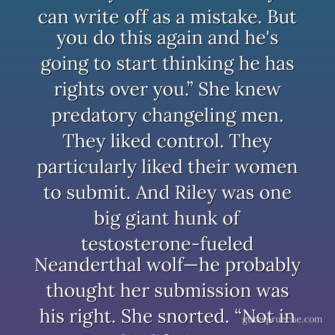 Once— and most of the night definitely counts as once—you can write off as a mistake. But you do this again and he's going to start thinking he has rights over you.” She knew predatory changeling men. They liked control. They particularly liked their women to submit. And Riley was one big giant hunk of testosterone-fueled Neanderthal wolf—he probably thought her submission was his right. She snorted. “Not in this lifetime. - Nalini Singh