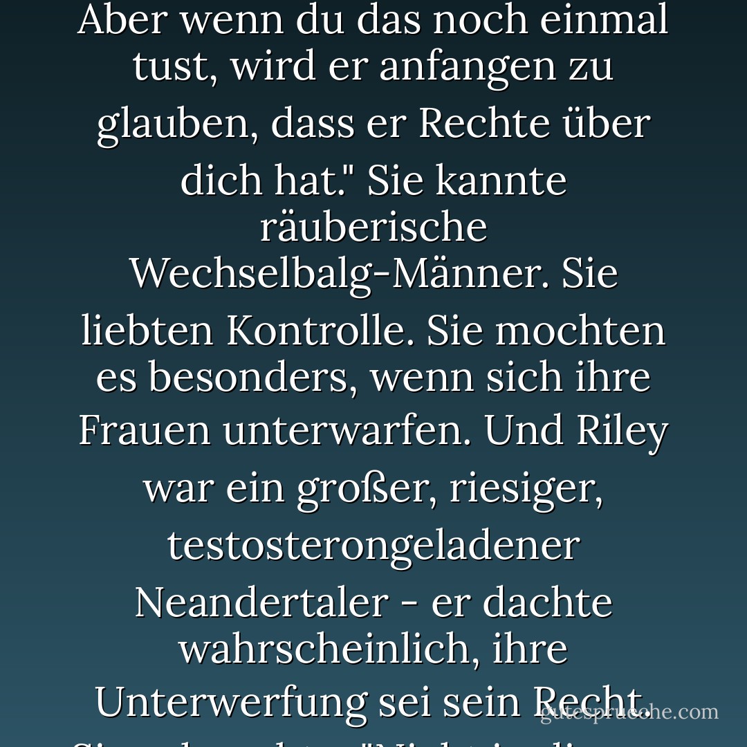 Einmal - und der Großteil der Nacht zählt definitiv als einmal - kann man als Fehler abhaken. Aber wenn du das noch einmal tust, wird er anfangen zu glauben, dass er Rechte über dich hat." Sie kannte räuberische Wechselbalg-Männer. Sie liebten Kontrolle. Sie mochten es besonders, wenn sich ihre Frauen unterwarfen. Und Riley war ein großer, riesiger, testosterongeladener Neandertaler - er dachte wahrscheinlich, ihre Unterwerfung sei sein Recht. Sie schnaubte. "Nicht in diesem Leben. - Nalini Singh<