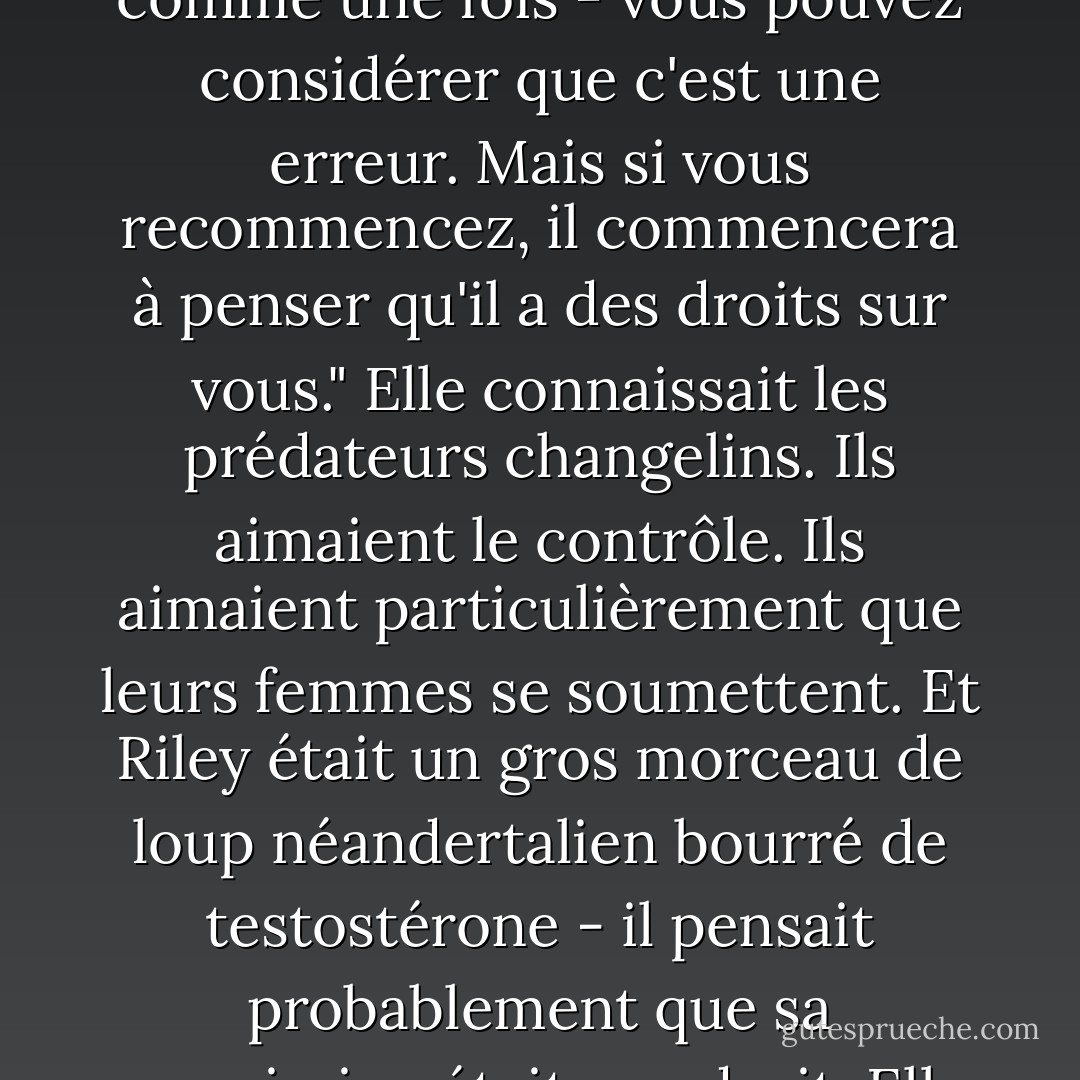 Une fois - et la majeure partie de la nuit compte certainement comme une fois - vous pouvez considérer que c'est une erreur. Mais si vous recommencez, il commencera à penser qu'il a des droits sur vous." Elle connaissait les prédateurs changelins. Ils aimaient le contrôle. Ils aimaient particulièrement que leurs femmes se soumettent. Et Riley était un gros morceau de loup néandertalien bourré de testostérone - il pensait probablement que sa soumission était son droit. Elle renifla. "Pas dans cette vie. - Nalini Singh