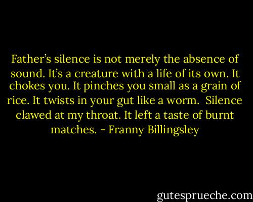 Father’s silence is not merely the absence of sound. It’s a creature with a life of its own. It chokes you. It pinches you small as a grain of rice. It twists in your gut like a worm.<br /> Silence clawed at my throat. It left a taste of burnt matches. - Franny Billingsley