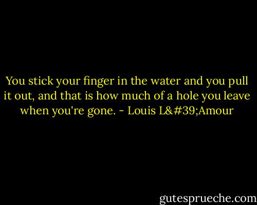 You stick your finger in the water and you pull it out, and that is how much of a hole you leave when you're gone. - Louis L'Amour