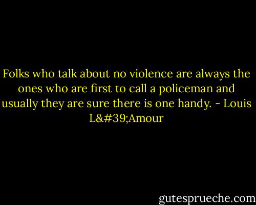 Folks who talk about no violence are always the ones who are first to call a policeman and usually they are sure there is one handy. - Louis L'Amour