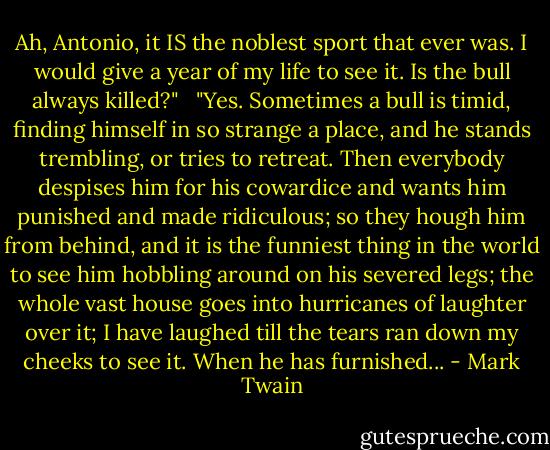Ah, Antonio, it IS the noblest sport that ever was. I would give a year of my life to see it. Is the bull always killed?"   "Yes. Sometimes a bull is timid, finding himself in so strange a place, and he stands trembling, or tries to retreat. Then everybody despises him for his cowardice and wants him punished and made ridiculous; so they hough him from behind, and it is the funniest thing in the world to see him hobbling around on his severed legs; the whole vast house goes into hurricanes of laughter over it; I have laughed till the tears ran down my cheeks to see it. When he has furnished... - Mark Twain