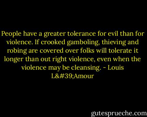 People have a greater tolerance for evil than for violence. If crooked gamboling, thieving and robing are covered over folks will tolerate it longer than out right violence, even when the violence may be cleansing. - Louis L'Amour