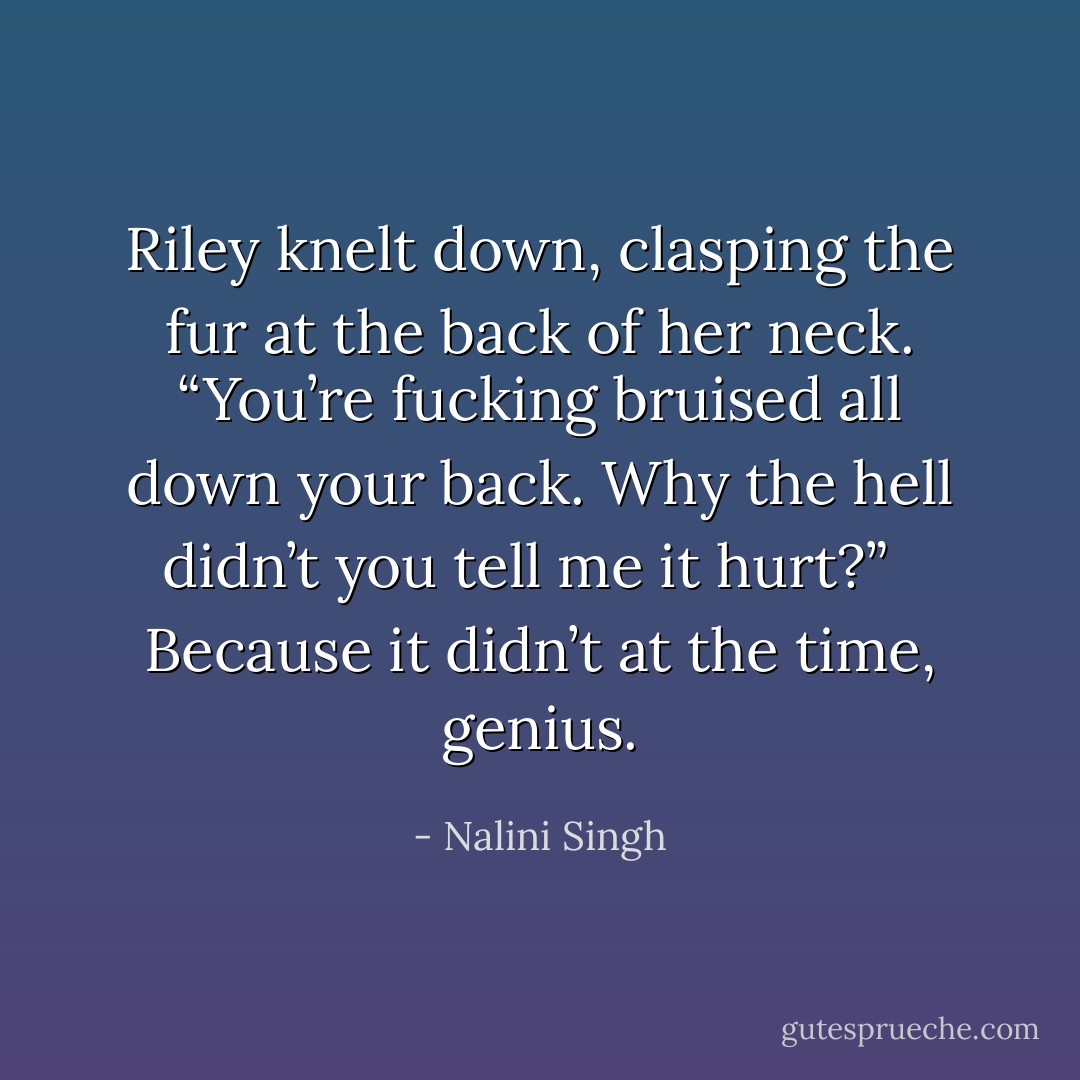 Riley knelt down, clasping the fur at the back of her neck. “You’re fucking bruised all down your back. Why the hell didn’t you tell me it hurt?” <br /><br /><i>Because it didn’t at the time, genius.</i> - Nalini Singh