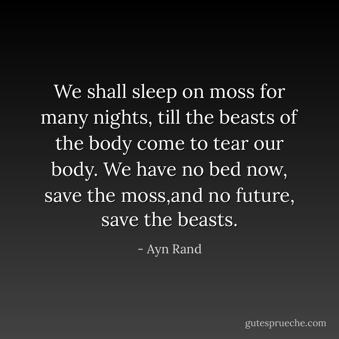 We shall sleep on moss for many nights, till the beasts of the body come to tear our body. We have no bed now, save the moss,and no future, save the beasts. - Ayn Rand