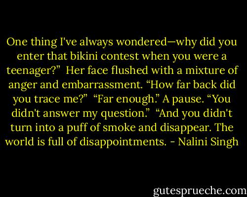 One thing I've always wondered—why did you enter that bikini contest when you were a teenager?” <br />Her face flushed with a mixture of anger and embarrassment. “How far back did you trace me?” <br />“Far enough.” A pause. “You didn't answer my question.” <br />“And you didn't turn into a puff of smoke and disappear. The world is full of disappointments. - Nalini Singh