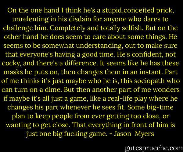 On the one hand I think he's a stupid,conceited prick, unrelenting in his disdain for anyone who dares to challenge him. Completely and totally selfish. But on the other hand he does seem to care about some things. He seems to be somewhat understanding, out to make sure that everyone's having a good time. He's confident, not cocky, and there's a difference. It seems like he has these masks he puts on, then changes them in an instant. Part of me thinks it's just maybe who he is, this sociopath who can turn on a dime. But then another part of me wonders if maybe it's all just a game, like a real-life play where he changes his part whenever he sees fit. Some big-time plan to keep people from ever getting too close, or wanting to get close. That everything in front of him is just one big fucking game. - Jason  Myers