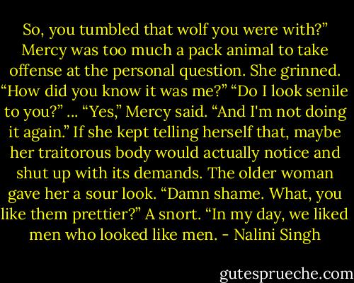 So, you tumbled that wolf you were with?” Mercy was too much a pack animal to take offense at the personal question. She grinned. “How did you know it was me?” “Do I look senile to you?”<br />...<br />“Yes,” Mercy said. “And I'm not doing it again.” If she kept telling herself that, maybe her traitorous body would actually notice and shut up with its demands. The older woman gave her a sour look. “Damn shame. What, you like them prettier?” A snort. “In my day, we liked men who looked like men. - Nalini Singh