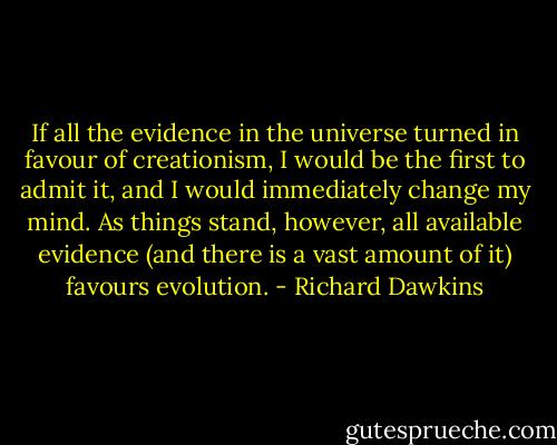 If all the evidence in the universe turned in favour of creationism, I would be the first to admit it, and I would immediately change my mind. As things stand, however, all available evidence (and there is a vast amount of it) favours evolution. - Richard Dawkins