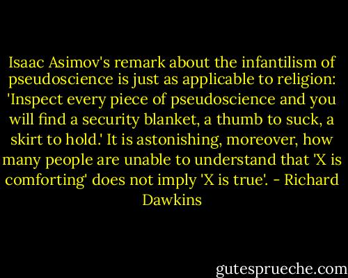 Isaac Asimov's remark about the infantilism of pseudoscience is just as applicable to religion: 'Inspect every piece of pseudoscience and you will find a security blanket, a thumb to suck, a skirt to hold.' It is astonishing, moreover, how many people are unable to understand that 'X is comforting' does not imply 'X is true'. - Richard Dawkins