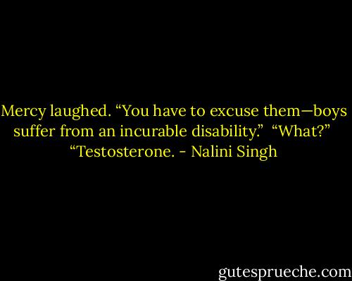 Mercy laughed. “You have to excuse them—boys suffer from an incurable disability.”<br /><br />“What?”<br /><br />“Testosterone. - Nalini Singh