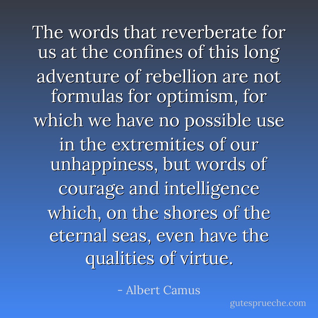 The words that reverberate for us at the confines of this long adventure of rebellion are not formulas for optimism, for which we have no possible use in the extremities of our unhappiness, but words of courage and intelligence which, on the shores of the eternal seas, even have the qualities of virtue. - Albert Camus