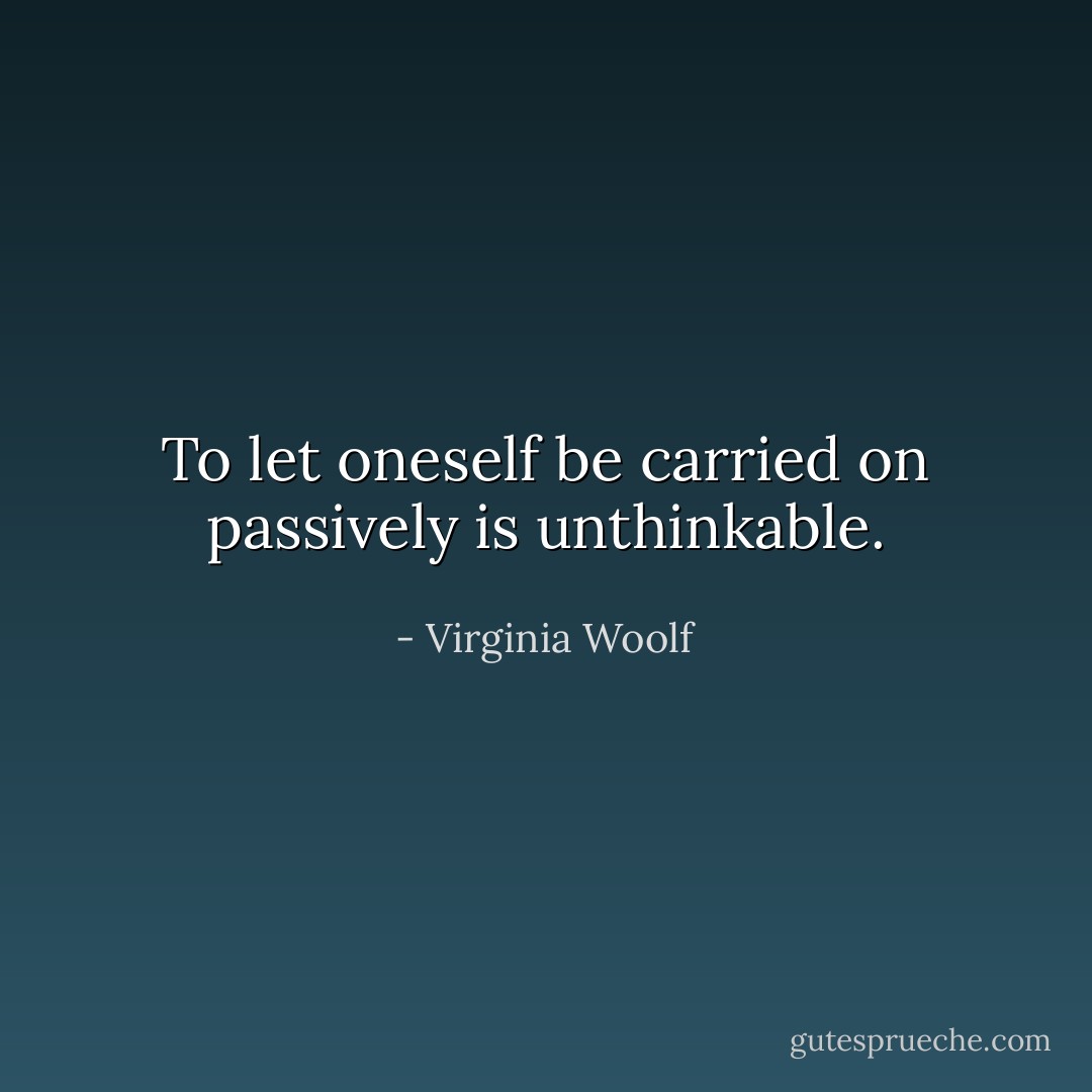 To let oneself be carried on passively is unthinkable. - Virginia Woolf