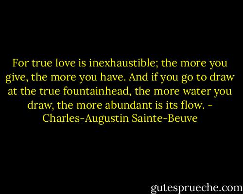 For true love is inexhaustible; the more you give, the more you have. And if you go to draw at the true fountainhead, the more water you draw, the more abundant is its flow. - Charles-Augustin Sainte-Beuve