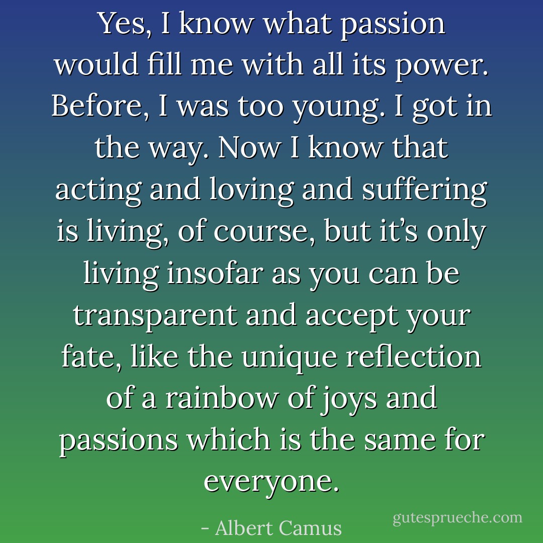 Yes, I know what passion would fill me with all its power. Before, I was too young. I got in the way. Now I know that acting and loving and suffering is living, of course, but it’s only living insofar as you can be transparent and accept your fate, like the unique reflection of a rainbow of joys and passions which is the same for everyone. - Albert Camus