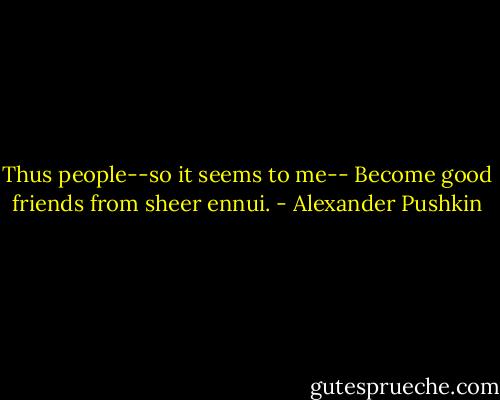 Thus people--so it seems to me--<br />Become good friends from sheer ennui. - Alexander Pushkin