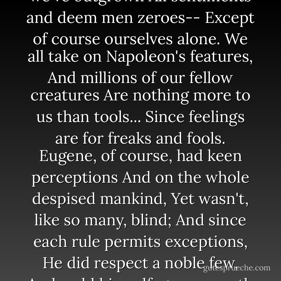 But even friendship like our heroes'<br />Exist no more; for we've outgrown<br />All sentiments and deem men zeroes--<br />Except of course ourselves alone.<br />We all take on Napoleon's features,<br />And millions of our fellow creatures<br />Are nothing more to us than tools...<br />Since feelings are for freaks and fools.<br />Eugene, of course, had keen perceptions<br />And on the whole despised mankind,<br />Yet wasn't, like so many, blind;<br />And since each rule permits exceptions,<br />He did respect a noble few,<br />And, cold himself, gave warmth its due. - Alexander Pushkin