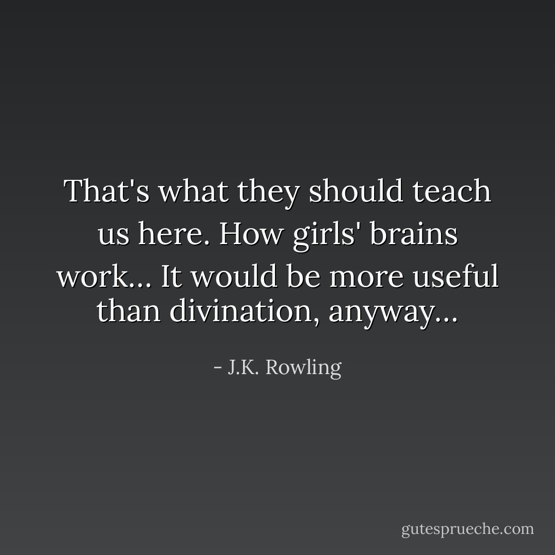 That's what they should teach us here. How girls' brains work… It would be more useful than divination, anyway… - J.K. Rowling